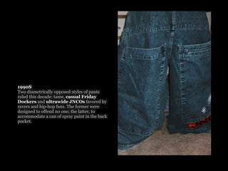 1990S
Two diametrically opposed styles of pants
ruled this decade: tame, casual Friday
Dockers and ultrawide JNCOs favored by
ravers and hip-hop fans. The former were
designed to offend no one; the latter, to
accommodate a can of spray paint in the back
pocket.
 
