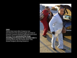 1993
Thirty-four years after Congress was
introduced to the shocking sight of a lady in
trousers, senators Barbara Mikulski and Carol
Moseley Braun protested the long-
standing no-trousers-for-women rule by
wearing them onto the Senate floor. The
Senate budged, allowing female se
 