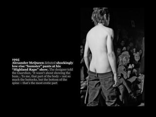 1995
Alexander McQueen debuted shockingly
low-rise “bumster” pants at his
“Highland Rape” show. The designer told
the Guardian, "It wasn't about showing the
bum... To me, that part of the body – not so
much the buttocks, but the bottom of the
spine – that’s the most erotic part
 