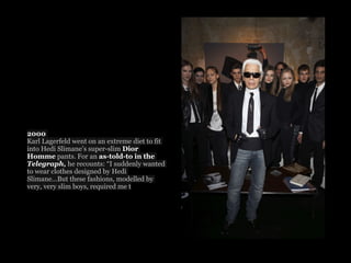 2000
Karl Lagerfeld went on an extreme diet to fit
into Hedi Slimane’s super-slim Dior
Homme pants. For an as-told-to in the
Telegraph, he recounts: “I suddenly wanted
to wear clothes designed by Hedi
Slimane...But these fashions, modelled by
very, very slim boys, required me t
 