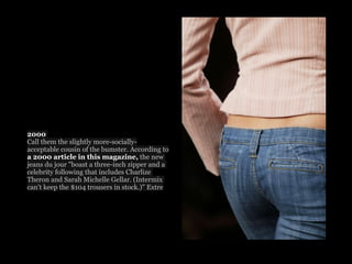 2000
Call them the slightly more-socially-
acceptable cousin of the bumster. According to
a 2000 article in this magazine, the new
jeans du jour "boast a three-inch zipper and a
celebrity following that includes Charlize
Theron and Sarah Michelle Gellar. (Intermix
can't keep the $104 trousers in stock.)" Extre
 