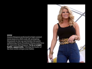 2009
Jessica Simpson performed in high-waisted
mom jeans at a chili cook-off, prompting
thousands to rise up and declare the pants
unflattering. Even President Obama noted in a
TV interview that Simpson “is in a weight
battle, apparently." Having the leader of
the free world critique your fashio
 