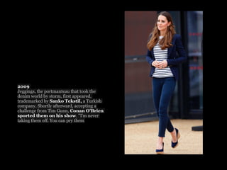 2009
Jeggings, the portmanteau that took the
denim world by storm, first appeared,
trademarked by Sanko Tekstil, a Turkish
company. Shortly afterward, accepting a
challenge from Tim Gunn, Conan O'Brien
sported them on his show. "I'm never
taking them off. You can pry them
 