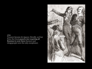 1701
Trousers became de rigueur, literally, as Czar
Peter the Great passed a law requiring all
Russians to wear them (farmers and
clergypeople were the only exceptions). 
 