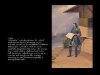 1790s
During the French Revolution, the radical
working-class faction, who wore regular
trousers, became known as les sans-culottes to
differentiate themselves from the more
moderate, bougie revolutionaries who favored
fancy culottes (a.k.a. silk breeches). In the
end, the serious radicals were suppressed or
executed and, the phrase, like so many
unwitting phrases, became co-opted by a
Brooklyn indie band
 