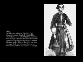 1851
Well-known suffragist Elizabeth Cady
Stanton’s cousin Elizabeth Smith Miller
created a set of so-called “Turkish trousers”
that strongly resemble modern-day culottes.
Stanton’s friend and fellow agitator Amelia
Bloomer took a shine to the style, and soon
enough, the trousers became known as
bloomers (“Millers” just weren’t as catchy). 
 