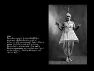 1911
Boundary-pushing designer Paul Poiret
presented a Ballets Russes–inspired
collection, which prominently featured harem
pants. His fashion-plate wife and muse,
Denise Poiret, who was one of the look’s
biggest proponents, wore the look to a Poiret-
sponsored party called the Thousand and
Second Night.
 