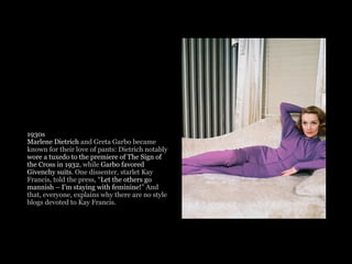 1930s
Marlene Dietrich and Greta Garbo became
known for their love of pants: Dietrich notably
wore a tuxedo to the premiere of The Sign of
the Cross in 1932, while Garbo favored
Givenchy suits. One dissenter, starlet Kay
Francis, told the press, “Let the others go
mannish – I’m staying with feminine!” And
that, everyone, explains why there are no style
blogs devoted to Kay Francis. 
 