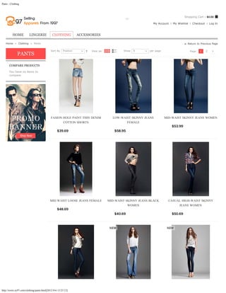 Pants - Clothing



                                                                                                                                         Shopping Cart - $0.00
                                                                Search entire store here...    GO
                                                                                                                   My Account   My Wishlist    Checkout       Log In



         HOME           LINGERIE            CLOTHING            ACCESSORIES

   Home  »  Clothing  »  Pants                                                                                                             Return to Previous Page

                                           Sort By   Position           View as:              Show   9           per page                     Page:   1   2
              PANTS

      COMPARE PRODUCTS

      You have no items to
      compare.




                                           FASION HOLE PAINT THIN DENIM               LOW-WAIST SKINNY JEANS                MID-WAIST SKINNY JEANS WOMEN
                                                  COTTON SHORTS                              FEMALE
                                                                                                                                $53.99           ADD TO CART
                                                $39.69           ADD TO CART           $58.95            ADD TO CART




                                          MID WAIST LOOSE JEANS FEMALE             MID-WAIST SKINNY JEANS BLACK               CASUAL HIGH-WAIST SKINNY
                                                                                              WOMEN                                JEANS WOMEN
                                                $48.69           ADD TO CART
                                                                                       $40.69            ADD TO CART            $50.69           ADD TO CART




http://www.ec97.com/clothing/pants.html[2012-9-6 13:23:12]
 