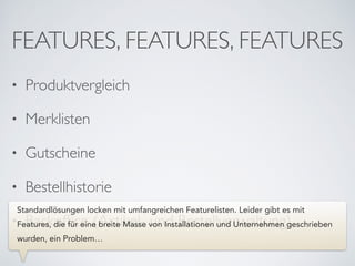 FEATURES, FEATURES, FEATURES
• Produktvergleich	

• Merklisten	

• Gutscheine	

• Bestellhistorie	

• Backofﬁce (Artikel- und Bestellverwaltung)
Standardlösungen locken mit umfangreichen Featurelisten. Leider gibt es mit
Features, die für eine breite Masse von Installationen und Unternehmen geschrieben
wurden, ein Problem…
 