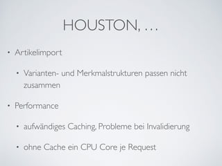 HOUSTON, …
• Artikelimport	

• Varianten- und Merkmalstrukturen passen nicht
zusammen	

• Performance	

• aufwändiges Caching, Probleme bei Invalidierung	

• ohne Cache ein CPU Core je Request
 