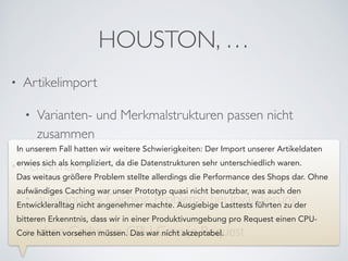 HOUSTON, …
• Artikelimport	

• Varianten- und Merkmalstrukturen passen nicht
zusammen	

• Performance	

• aufwändiges Caching, Probleme bei Invalidierung	

• ohne Cache ein CPU Core je Request
In unserem Fall hatten wir weitere Schwierigkeiten: Der Import unserer Artikeldaten
erwies sich als kompliziert, da die Datenstrukturen sehr unterschiedlich waren.
Das weitaus größere Problem stellte allerdings die Performance des Shops dar. Ohne
aufwändiges Caching war unser Prototyp quasi nicht benutzbar, was auch den
Entwickleralltag nicht angenehmer machte. Ausgiebige Lasttests führten zu der
bitteren Erkenntnis, dass wir in einer Produktivumgebung pro Request einen CPU-
Core hätten vorsehen müssen. Das war nicht akzeptabel.
 