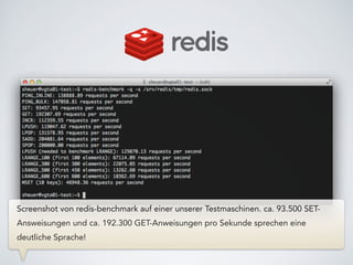 Screenshot von redis-benchmark auf einer unserer Testmaschinen. ca. 93.500 SET-
Answeisungen und ca. 192.300 GET-Anweisungen pro Sekunde sprechen eine
deutliche Sprache!
 