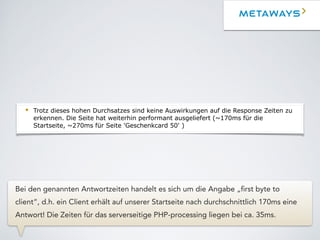 Webserver Cluster
• Der Nginx performt auch in den Peaks beeindruckend gut. Obwohl hier die SSL
Terminierung stattfindet und die gesamte Seite über HTTPS (+Forward Secrecy)
ausgeliefert wird, haben wir im Durchschnitt hier eine Load von ~0.2.
• Im Peak hatten wir gestern bei ~5k aktiven Verbindungen und ~700 Hits/s pro
Webserver eine Load von ~1.
• Trotz dieses hohen Durchsatzes sind keine Auswirkungen auf die Response Zeiten zu
erkennen. Die Seite hat weiterhin performant ausgeliefert (~170ms für die
Startseite, ~270ms für Seite 'Geschenkcard 50' )
• Der effektiv verbrauchte Speicher ist gering, allerdings sind Buffer/Caches gut
ausgelastet. Ursache sind vermutlich hauptsächlich Dateisystem Caches da der Nginx
die Medien-Daten ausliefert.
• Hier kann man über eine RAM Erhöhung nachdenken damit möglichst viele Medien-
Daten im RAM gehalten werden.
Webserver Cluster
• Der Nginx performt auch in den Peaks beeindruckend gut. Obwohl hier die SSL
Terminierung stattfindet und die gesamte Seite über HTTPS (+Forward Secrecy)
ausgeliefert wird, haben wir im Durchschnitt hier eine Load von ~0.2.
• Im Peak hatten wir gestern bei ~5k aktiven Verbindungen und ~700 Hits/s pro
Webserver eine Load von ~1.
• Trotz dieses hohen Durchsatzes sind keine Auswirkungen auf die Response Zeiten zu
erkennen. Die Seite hat weiterhin performant ausgeliefert (~170ms für die
Startseite, ~270ms für Seite 'Geschenkcard 50' )
• Der effektiv verbrauchte Speicher ist gering, allerdings sind Buffer/Caches gut
ausgelastet. Ursache sind vermutlich hauptsächlich Dateisystem Caches da der Nginx
die Medien-Daten ausliefert.
• Hier kann man über eine RAM Erhöhung nachdenken damit möglichst viele Medien-
Daten im RAM gehalten werden.
Bei den genannten Antwortzeiten handelt es sich um die Angabe „first byte to
client“, d.h. ein Client erhält auf unserer Startseite nach durchschnittlich 170ms eine
Antwort! Die Zeiten für das serverseitige PHP-processing liegen bei ca. 35ms.
 
