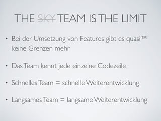 THE SKYTEAM ISTHE LIMIT
• Bei der Umsetzung von Features gibt es quasi™ 
keine Grenzen mehr	

• DasTeam kennt jede einzelne Codezeile	

• SchnellesTeam = schnelle Weiterentwicklung	

• LangsamesTeam = langsame Weiterentwicklung
 
