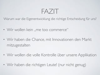 FAZIT
Warum war die Eigenentwicklung die richtige Entscheidung für uns?
• Wir wollen kein „me too commerce“	

• Wir haben die Chance, mit Innovationen den Markt
mitzugestalten	

• Wir wollen die volle Kontrolle über unsere Applikation 	

• Wir haben die richtigen Leute! (nur nicht genug)
 