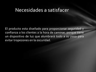 Necesidades a satisfacer


El producto esta diseñado para proporcionar seguridad y
confianza a los clientes a la hora de caminar, porque tiene
un dispositivo de luz que alumbrará todo a su paso para
evitar tropezones en la oscuridad.
 