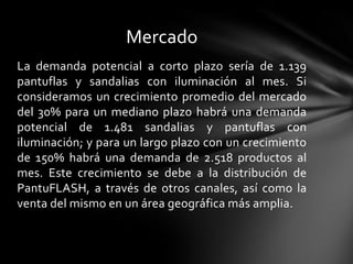 Mercado
La demanda potencial a corto plazo sería de 1.139
pantuflas y sandalias con iluminación al mes. Si
consideramos un crecimiento promedio del mercado
del 30% para un mediano plazo habrá una demanda
potencial de 1.481 sandalias y pantuflas con
iluminación; y para un largo plazo con un crecimiento
de 150% habrá una demanda de 2.518 productos al
mes. Este crecimiento se debe a la distribución de
PantuFLASH, a través de otros canales, así como la
venta del mismo en un área geográfica más amplia.
 