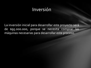Inversión

La inversión inicial para desarrollar este proyecto será
de $95.000.000, porque se necesita comprar las
máquinas necesarias para desarrollar este proceso.
 
