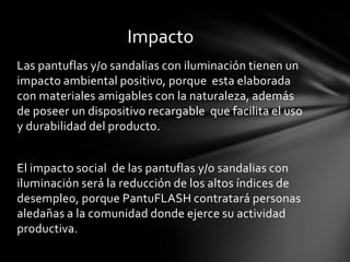 Impacto
Las pantuflas y/o sandalias con iluminación tienen un
impacto ambiental positivo, porque esta elaborada
con materiales amigables con la naturaleza, además
de poseer un dispositivo recargable que facilita el uso
y durabilidad del producto.


El impacto social de las pantuflas y/o sandalias con
iluminación será la reducción de los altos índices de
desempleo, porque PantuFLASH contratará personas
aledañas a la comunidad donde ejerce su actividad
productiva.
 