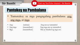 Sir Bambi
Pantukoy na Pambalana
• Tumutukoy sa mga pangngalang pambalana: ang,
ang mga, at mga
• Ang (isahan): Ang aso ay tumatahol
• Ang mga (maramihan) : Ang mga aso ay tumatahol.
• Mga (maramihan): Sila ay hinabol ng mga aso.
Visit my YouTube channel : Sir Bambi
 