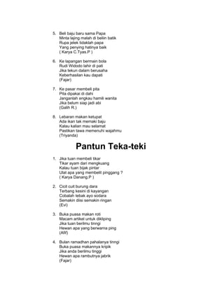 5. Beli baju baru sama Papa
   Minta lajing malah di beliin batik
   Rupa jelek tidaklah papa
   Yang penying hatinya baik
   ( Karya C.Tyas.P )

6. Ke lapangan bermain bola
   Rudi Widodo lahir di pati
   Jika tekun dalam berusaha
   Keberhasilan kau dapati
   (Fajar)

7. Ke pasar membeli pita
   Pita dipakai di dahi
   Janganlah engkau hamili wanita
   Jika belum siap jadi abi
   (Galih R.)

8. Lebaran makan ketupat
   Ada ikan tak memaki baju
   Kalau kalian mau selamat
   Pastikan tawa memenuhi wajahmu
   (Triyanda)


             Pantun Teka-teki
1. Jika tuan membeli tikar
   Tikar ayam dari mengkuang
   Kalau tuan bijak pintar
   Ulat apa yang membelit pinggang ?
   ( Karya Danang.P )

2. Cicit cuit burung dara
   Terbang kesini di kayangan
   Cobalah tebak ayo sodara
   Semakin diisi semakin ringan
   (Evi)

3. Buka puasa makan roti
   Macam artikel untuk dikliping
   Jika tuan berilmu tinngi
   Hewan apa yang berwarna ping
   (Afif)

4. Bulan ramadhan pahalanya tinngi
   Buka puasa makannya kripik
   Jika anda berilmu tinggi
   Hewan apa rambutnya jabrik
   (Fajar)
 
