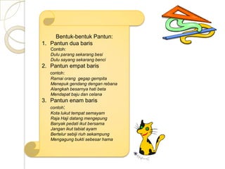 Bentuk-bentuk Pantun:
1. Pantun dua baris
   Contoh:
   Dulu parang sekarang besi
   Dulu sayang sekarang benci
2. Pantun empat baris
   contoh:
   Ramai orang gegap gempita
   Menepuk gendang dengan rebana
   Alangkah besarnya hati beta
   Mendapat baju dan celana
3. Pantun enam baris
   contoh:
   Kota lukut tempat semayam
   Raja Haji datang mengepung
   Banyak pedati ikut bersama
   Jangan ikut tabiat ayam
   Bertelur sebiji riuh sekampung
   Mengagung bukti sebesar hama
 