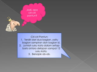 Jadi, apa
       ciri-ciri
      pantun?




           Ciri-ciri Pantun:
 1. Terdiri dari dua bagian, yaitu
   bagian sampiran dan bagian isi.
2. Jumlah suku kata dalam setiap
   baris antara delapan sampai 12
                suku kata.
         3. Bersajak ab-ab.
 
