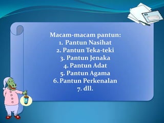 Macam-macam pantun:
   1. Pantun Nasihat
  2. Pantun Teka-teki
    3. Pantun Jenaka
     4. Pantun Adat
    5. Pantun Agama
 6. Pantun Perkenalan
          7. dll.
 