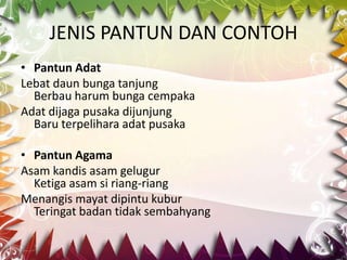 JENIS PANTUN DAN CONTOH
• Pantun Adat
Lebat daun bunga tanjung
  Berbau harum bunga cempaka
Adat dijaga pusaka dijunjung
  Baru terpelihara adat pusaka

• Pantun Agama
Asam kandis asam gelugur
  Ketiga asam si riang-riang
Menangis mayat dipintu kubur
  Teringat badan tidak sembahyang
 