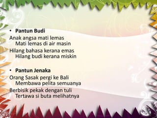• Pantun Budi
Anak angsa mati lemas
   Mati lemas di air masin
Hilang bahasa kerana emas
   Hilang budi kerana miskin

• Pantun Jenaka
Orang Sasak pergi ke Bali
  Membawa pelita semuanya
Berbisik pekak dengan tuli
  Tertawa si buta melihatnya
 