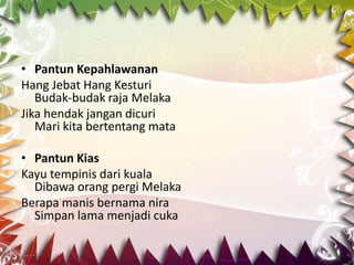• Pantun Kepahlawanan
Hang Jebat Hang Kesturi
   Budak-budak raja Melaka
Jika hendak jangan dicuri
   Mari kita bertentang mata

• Pantun Kias
Kayu tempinis dari kuala
  Dibawa orang pergi Melaka
Berapa manis bernama nira
  Simpan lama menjadi cuka
 