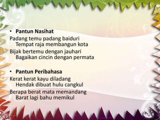 • Pantun Nasihat
Padang temu padang baiduri
   Tempat raja membangun kota
Bijak bertemu dengan jauhari
   Bagaikan cincin dengan permata

• Pantun Peribahasa
Kerat kerat kayu diladang
  Hendak dibuat hulu cangkul
Berapa berat mata memandang
  Barat lagi bahu memikul
 