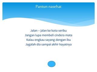 Pantun nasehat 
Jalan – jalan ke kota seribu 
Jangan lupa membeli cindera mata 
Kalau engkau sayang dengan ibu 
Jagalah dia sampai akhir hayatnya 
 