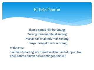 Isi Teks Pantun 
Ikan belanak hilir berenang 
Burung dara membuat sarang 
Makan tak enak,tidur tak tenang 
Hanya teringat dinda seorang 
Maknanya: 
“ketika seseorang jatuh cinta makan dan tidur pun tak 
enak karena fikiran hanya teringat dirinya” 
 
