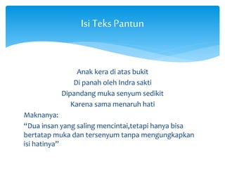 Isi Teks Pantun 
Anak kera di atas bukit 
Di panah oleh Indra sakti 
Dipandang muka senyum sedikit 
Karena sama menaruh hati 
Maknanya: 
“Dua insan yang saling mencintai,tetapi hanya bisa 
bertatap muka dan tersenyum tanpa mengungkapkan 
isi hatinya” 
 
