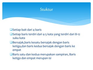 Stuktur 
Setiap bait dari 4 baris 
Setiap baris terdiri dari 4-5 kata yang terdiri dari 8-12 
suku kata 
Bersajak,baris kesatu bersajak dengan baris 
ketiga,dan baris kedua bersajak dengan baris ke 
empat 
Baris satu dan kedua merupakan sampiran, Baris 
ketiga dan empat merupan isi 
 