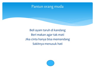 Pantun orang muda 
Beli ayam taruh di kandang 
Beri makan agar tak mati 
Jika cinta hanya bisa memandang 
Sakitnya menusuk hati 
 