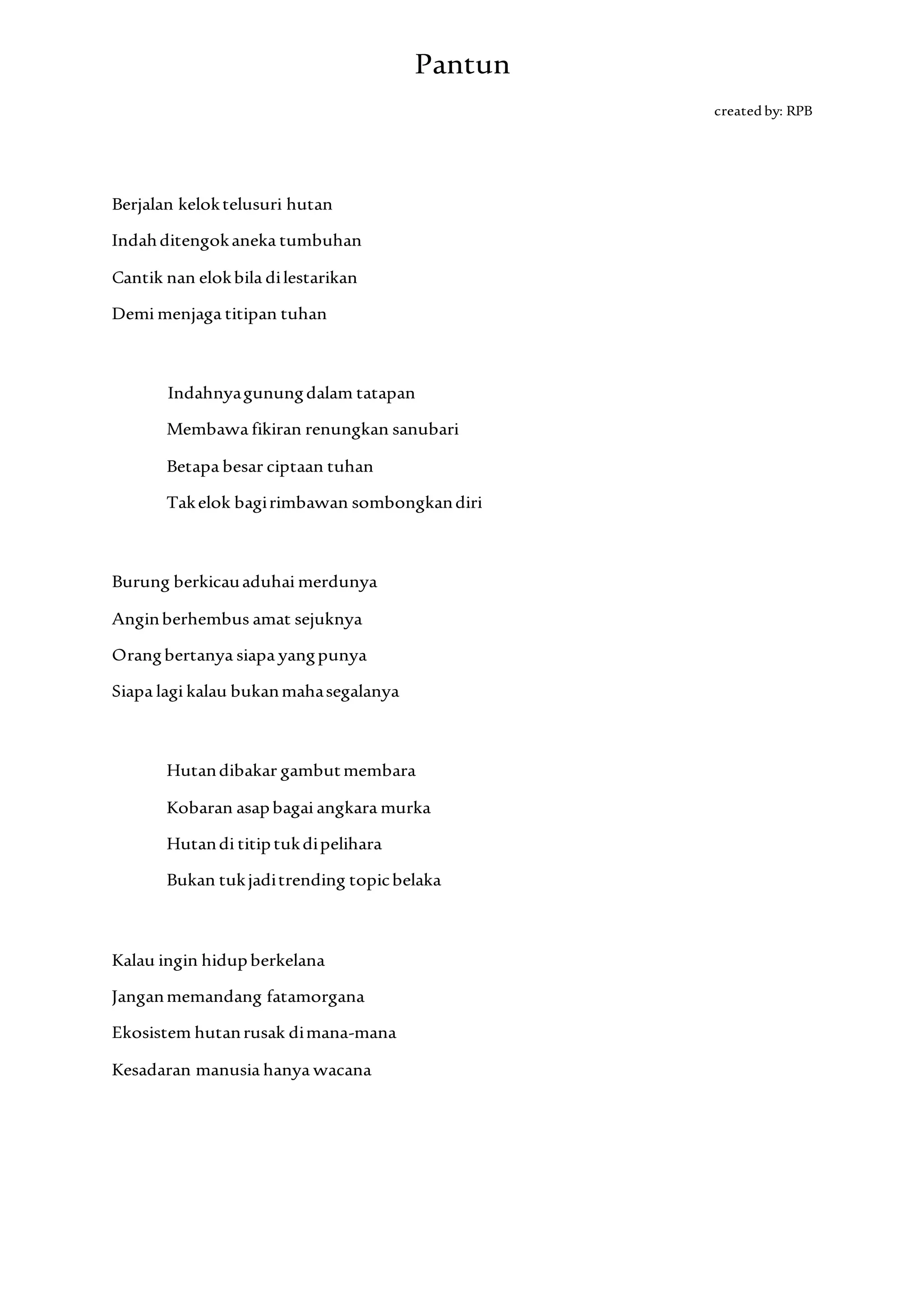 Pantun
createdby: RPB
Berjalan keloktelusuri hutan
Indahditengokaneka tumbuhan
Cantik nan elokbila dilestarikan
Demi menjaga titipan tuhan
Indahnyagunungdalam tatapan
Membawa fikiran renungkan sanubari
Betapa besar ciptaan tuhan
Takelok bagirimbawan sombongkandiri
Burung berkicauaduhai merdunya
Anginberhembus amat sejuknya
Orangbertanya siapa yangpunya
Siapa lagi kalau bukanmahasegalanya
Hutandibakar gambutmembara
Kobaran asapbagai angkara murka
Hutandi titiptukdipelihara
Bukan tukjaditrending topicbelaka
Kalau ingin hidupberkelana
Janganmemandang fatamorgana
Ekosistem hutanrusak dimana-mana
Kesadaran manusia hanya wacana