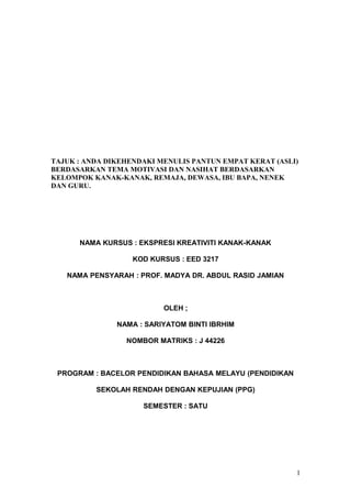 TAJUK : ANDA DIKEHENDAKI MENULIS PANTUN EMPAT KERAT (ASLI)
BERDASARKAN TEMA MOTIVASI DAN NASIHAT BERDASARKAN
KELOMPOK KANAK-KANAK, REMAJA, DEWASA, IBU BAPA, NENEK
DAN GURU.
NAMA KURSUS : EKSPRESI KREATIVITI KANAK-KANAK
KOD KURSUS : EED 3217
NAMA PENSYARAH : PROF. MADYA DR. ABDUL RASID JAMIAN
OLEH ;
NAMA : SARIYATOM BINTI IBRHIM
NOMBOR MATRIKS : J 44226
PROGRAM : BACELOR PENDIDIKAN BAHASA MELAYU (PENDIDIKAN
SEKOLAH RENDAH DENGAN KEPUJIAN (PPG)
SEMESTER : SATU
1
 