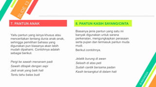 7. PANTUN ANAK
Yaitu pantun yang isinya khusus atau
menceritakan tentang dunia anak-anak,
sehingga pemilihan bahasa yang
digunakan pun biasanya akan lebih
mudah dipahami. Contohnya adalah
sebagai berikut.
Pergi ke sawah menanam padi
Sawah dibajak dengan sapi
Jadi anak yang baik hati
Tentu tahu balas budi
8. PANTUN KASIH SAYANG/CINTA
Biasanya jenis pantun yang satu ini
banyak digunakan untuk sarana
perkenalan, mengungkapkan perasaan
serta pujian dan termasuk pantun muda
mudi.
Berikut contohnya.
Jelatik burung di awan
Selasih di atas peti
Sudah cantik bersama padan
Kasih tersangkut di dalam hati
 