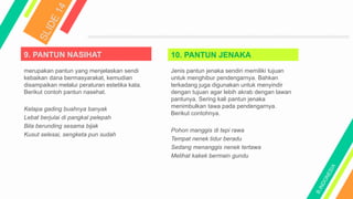 9. PANTUN NASIHAT
merupakan pantun yang menjelaskan sendi
kebaikan dana bermasyarakat, kemudian
disampaikan melalui peraturan estetika kata.
Berikut contoh pantun nasehat.
Kelapa gading buahnya banyak
Lebat berjulai di pangkal pelepah
Bila berunding sesama bijak
Kusut selesai, sengketa pun sudah
10. PANTUN JENAKA
Jenis pantun jenaka sendiri memiliki tujuan
untuk menghibur pendengarnya. Bahkan
terkadang juga digunakan untuk menyindir
dengan tujuan agar lebih akrab dengan lawan
pantunya. Sering kali pantun jenaka
menimbulkan tawa pada pendengarnya.
Berikut contohnya.
Pohon manggis di tepi rawa
Tempat nenek tidur beradu
Sedang menanggis nenek tertawa
Melihat kakek bermain gundu
 
