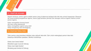 11. PANTUN AGAMA
12. PANTUN TEKA-TEKI
Seperti namanya, pantun agama adalah pantun yang di dalamnya terdapat nilai-nilai atau prinsip keagamaan. Biasanya
tak hanya tentang pengetahuan agama, namun juga berisikan perintah dan larangan menurut agama. Berikut contoh
pantun agama.
Kalau menegakkan benang basah
Aib malu orang sekampung
Kalau menegakkan agama yang salah
Hidup mengerang mati menanggung
Yaitu pantun yang berisikan tebakan atau sebuah teka-teki. Dan untuk melengkapi pantun teka-teki
biasanya dibutuhkan jawaban. Berikut contohnya.
Kalau tuan bawa keladi
Bawakan juga si pucuk rebung
Kalau tuan bijak bestari
Binatang apa tanduk di hidung
.
 