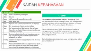 KAIDAH KEBAHASAAN
1. DIKSI
Dalam KBBI (Kamus Besar Bahasa Indonesia), diksi
diartikan sebagai pilihan kata yang tepat dan selaras dalam
penggunaannya untuk mengungkapkan gagasan sehingga
diperoleh efek tertentu seperti yang diharapkan.
Pantun yang digunakan untuk berkomunikasi biasanya
menggambarkan masyarakat pada zamannya (zaman
pantun tersebut diciptakan), yang tentu saja terlihat pada
diksi yang digunakan.
Berikut ini beberapa kata arkais yang sering muncul dalam
pantun tradisonal.
 