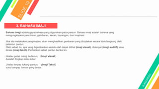 3. BAHASA IMAJI
Bahasa imaji adalah gaya bahasa yang digunakan pada pantun. Bahasa imaji adalah bahasa yang
mengungkapkan pencitraan, gambaran, kesan, bayangan, dan imajinasi.
Jika kita melakukan pengimajian, akan menghasilkan gambaran yang diciptakan secara tidak langsung oleh
pelantun pantun.
Oleh sebab itu, apa yang digambarkan seolah-olah dapat dilihat (imaji visual), didengar (imaji auditif), atau
dirasa (imaji taktil). Perhatikan sebait pantun berikut ini.
Jikalau gelap orang bertenun,
bukalah tingkap lebar-lebar.
(Imaji Visual )
Jikalau lenyap tukang pantun, (Imaji Taktil )
sunyi senyap bandar yang besar.
 