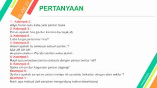 PERTANYAAN
1. Kelompok 2 :
Arlyn Aturan suku kata pada pantun biasa
2. Kelompok 3 :
Dimas apakah bisa pantun karmina bersajak ab
3. Kelompok 5 :
Listia fungsi pantun karmina?
4. Kelompok 6 :
Ansori apakah itu termasuk sebuah pantun ?
UM UM UH UH
Assalamualaikum Warahmatullahi wabarakatuh
5. Kelompok7:
Ragil apa perbedaan pantun dukacita dengan pantun beriba hati?
6. Kelompok 8:
Salwa ciri-ciri dan kegunaan pantun dagang?
Kelompok 9 :
Syafura apakah sampiran pantun melayu isinya selalu berkaitan dengan alam sekitar ?
Kelompok 1 :
Hariri apa maksud dari sampiran mengandung makna tersembunyi
 