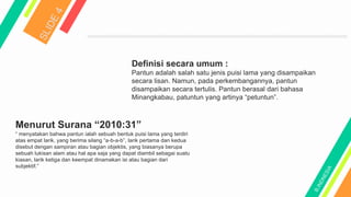 Menurut Surana “2010:31”
“ menyatakan bahwa pantun ialah sebuah bentuk puisi lama yang terdiri
atas empat larik, yang berima silang “a-b-a-b”, larik pertama dan kedua
disebut dengan sampiran atau bagian objektis, yang biasanya berupa
sebuah lukisan alam atau hal apa saja yang dapat diambil sebagai suatu
kiasan, larik ketiga dan keempat dinamakan isi atau bagian dari
subjektif.”
Definisi secara umum :
Pantun adalah salah satu jenis puisi lama yang disampaikan
secara lisan. Namun, pada perkembangannya, pantun
disampaikan secara tertulis. Pantun berasal dari bahasa
Minangkabau, patuntun yang artinya “petuntun”.
 