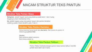 MACAM STRUKTUR TEKS PANTUN
Struktur Teks Pantun Biasa
Struktur Teks Pantun Karmina
Sampiran, adalah bagian awal yang letaknya pada baris 1 dan 2 yang
fungsinya untuk membentuk rima.
Isi, adalah bagian yang merupakan tujuan dari pantun tersebut.
Letaknya pada 2 baris terakhir yaitu 3 dan 4.
Pantun karmina hanya terdiri dari dua baris. Oleh karena itu pantun ini
disebut juga pantun kilat.
Struktur:
Baris pertama adalah sampiran.
Baris kedua adalah isi.
Struktur Teks Pantun Talibun
Pantun Talibun berbeda dengan pantun biasa karena talibun memiliki
jumlah baris lebih dari 3 baris.
 