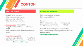 PANTUN BIASA
CONTOH
Sungguh cantik ikan lohan
Hidup nyaman di kolam taman
Ayo kawan jaga kebersihan
Kebersihan itu bagian dari iman
Sampiran pantun di atas adalah:
Sungguh cantik ikan lohan----------> Sampiran
(pola a)
Hidup nyaman di kolam taman-----> Sampiran
(pola a)
Sedangkan isinya adalah:
Ayo kawan jaga kebersihan----------> Isi (Pola a)
Kebersihan itu bagian dari iman----> Isi (pola a)
Polanya adalah a-a-a-a.
PANTUN KARMINA
Baris pertama adalah sampiran.
Baris kedua adalah isi.
Contoh :
Minum sekoteng lima belas-------> Sampiran (a)
Orang ganteng jangan malas------------> Isi (a)
Dapat kita lihat, struktur pantun karmina adalah :
Baris pertama adalah sampiran/pembayang dan baris
kedua adalah isi.
Sedangkan pola adalah a-a.
 