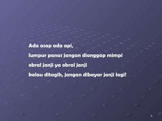 Ada asap ada api, lumpur panas jangan dianggap mimpi obral janji ya obral janji kalau ditagih, jangan dibayar janji lagi! 